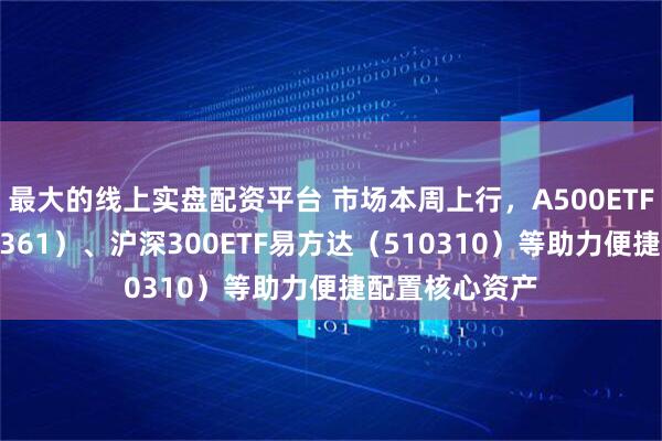 最大的线上实盘配资平台 市场本周上行，A500ETF易方达（159361）、沪深300ETF易方达（510310）等助力便捷配置核心资产