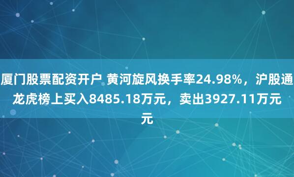 厦门股票配资开户 黄河旋风换手率24.98%，沪股通龙虎榜上买入8485.18万元，卖出3927.11万元
