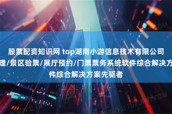 股票配资知识网 top湖南小游信息技术有限公司：闸机管理/景区验票/展厅预约/门票票务系统软件综合解决方案先驱者
