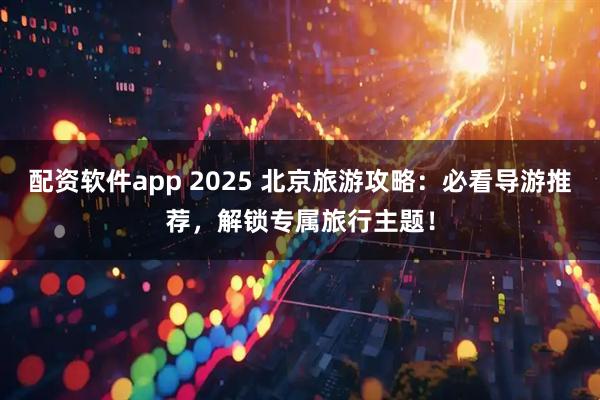 配资软件app 2025 北京旅游攻略：必看导游推荐，解锁专属旅行主题！