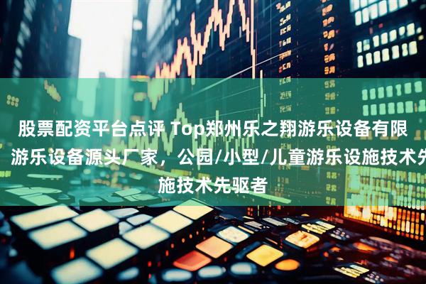 股票配资平台点评 Top郑州乐之翔游乐设备有限公司：游乐设备源头厂家，公园/小型/儿童游乐设施技术先驱者