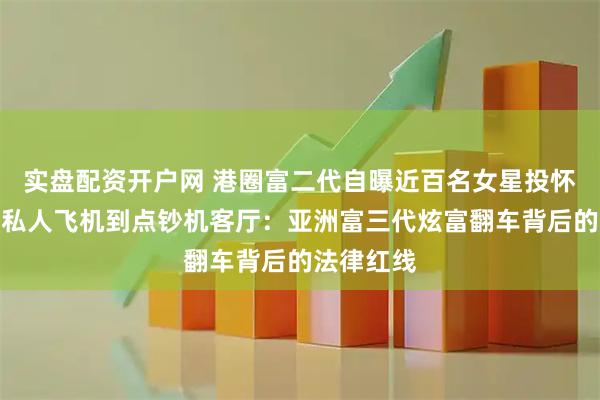 实盘配资开户网 港圈富二代自曝近百名女星投怀送抱，从私人飞机到点钞机客厅：亚洲富三代炫富翻车背后的法律红线