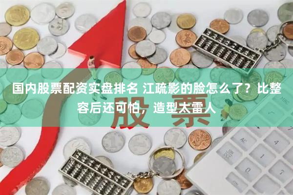 国内股票配资实盘排名 江疏影的脸怎么了？比整容后还可怕，造型太雷人