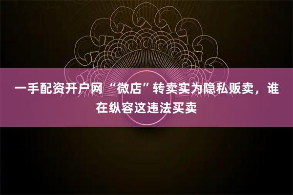 一手配资开户网 “微店”转卖实为隐私贩卖，谁在纵容这违法买卖