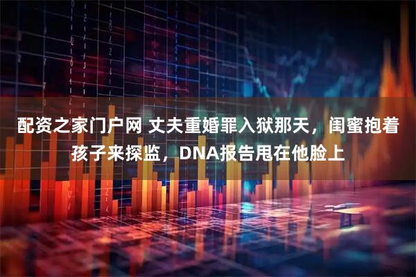 配资之家门户网 丈夫重婚罪入狱那天，闺蜜抱着孩子来探监，DNA报告甩在他脸上