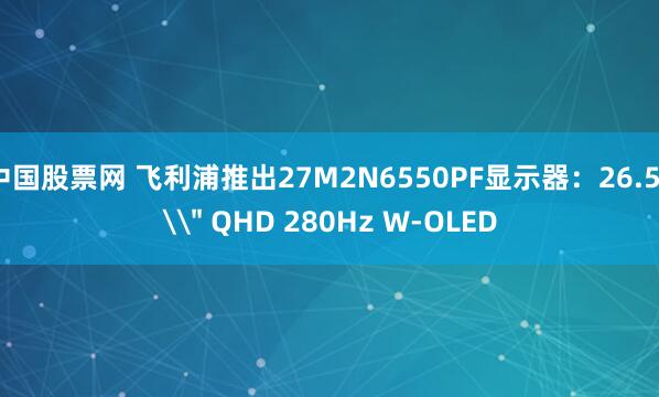 中国股票网 飞利浦推出27M2N6550PF显示器：26.5\＂ QHD 280Hz W-OLED