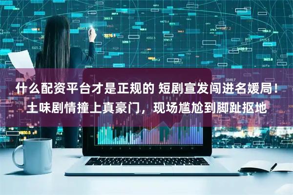 什么配资平台才是正规的 短剧宣发闯进名媛局！土味剧情撞上真豪门，现场尴尬到脚趾抠地