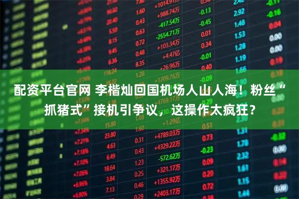 配资平台官网 李楷灿回国机场人山人海！粉丝“抓猪式”接机引争议，这操作太疯狂？