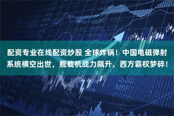 配资专业在线配资炒股 全球炸锅！中国电磁弹射系统横空出世，舰载机战力飙升，西方霸权梦碎！