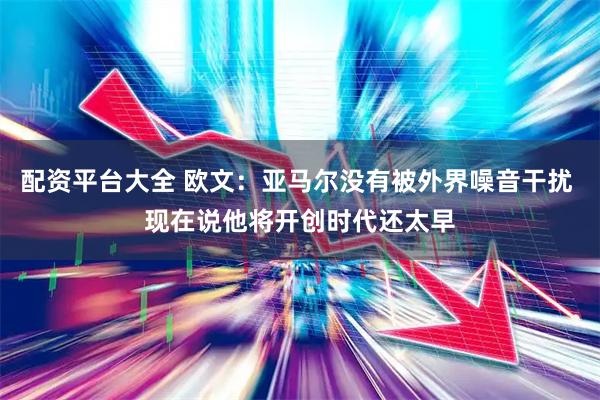 配资平台大全 欧文：亚马尔没有被外界噪音干扰 现在说他将开创时代还太早