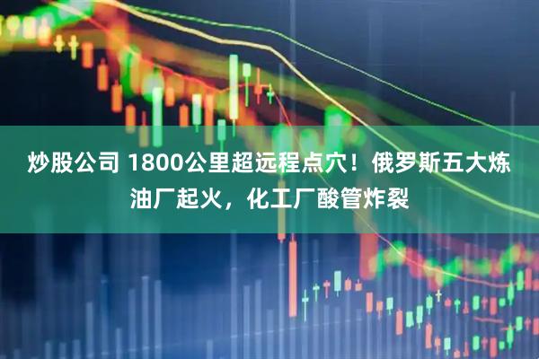 炒股公司 1800公里超远程点穴！俄罗斯五大炼油厂起火，化工厂酸管炸裂