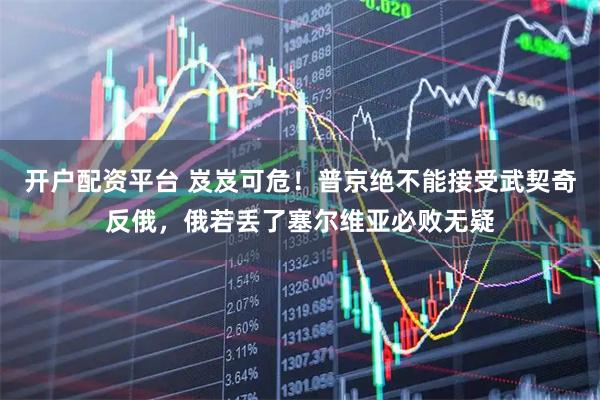 开户配资平台 岌岌可危！普京绝不能接受武契奇反俄，俄若丢了塞尔维亚必败无疑
