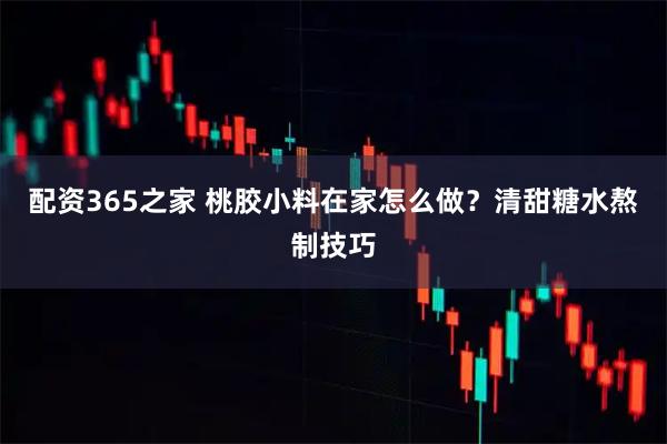 配资365之家 桃胶小料在家怎么做？清甜糖水熬制技巧