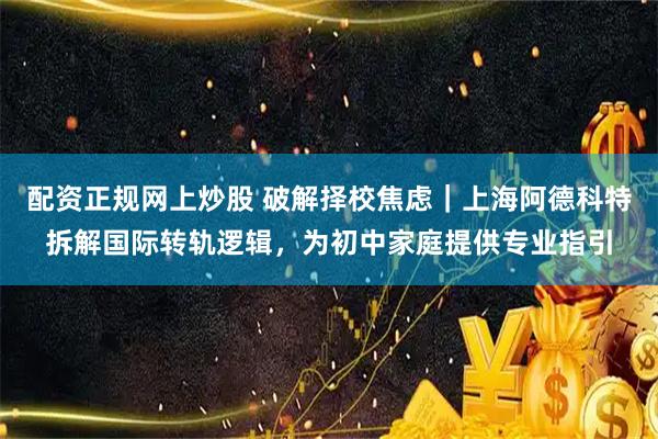 配资正规网上炒股 破解择校焦虑｜上海阿德科特拆解国际转轨逻辑，为初中家庭提供专业指引