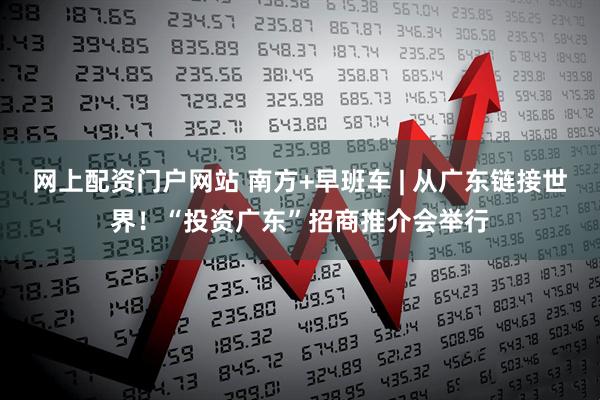 网上配资门户网站 南方+早班车 | 从广东链接世界！“投资广东”招商推介会举行