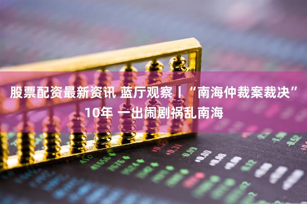 股票配资最新资讯 蓝厅观察丨“南海仲裁案裁决”10年 一出闹剧祸乱南海