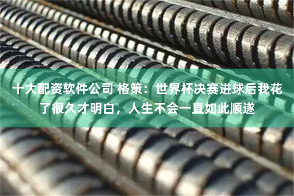 十大配资软件公司 格策：世界杯决赛进球后我花了很久才明白，人生不会一直如此顺遂