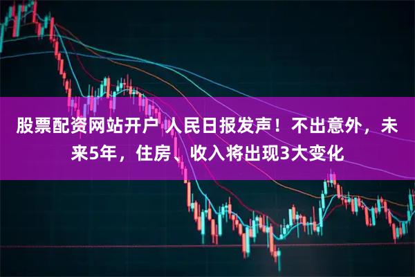 股票配资网站开户 人民日报发声！不出意外，未来5年，住房、收入将出现3大变化