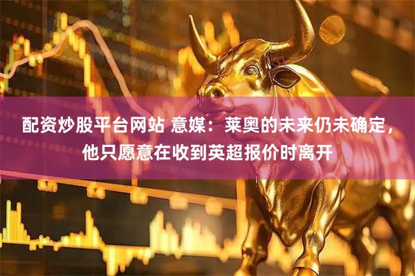 配资炒股平台网站 意媒：莱奥的未来仍未确定，他只愿意在收到英超报价时离开
