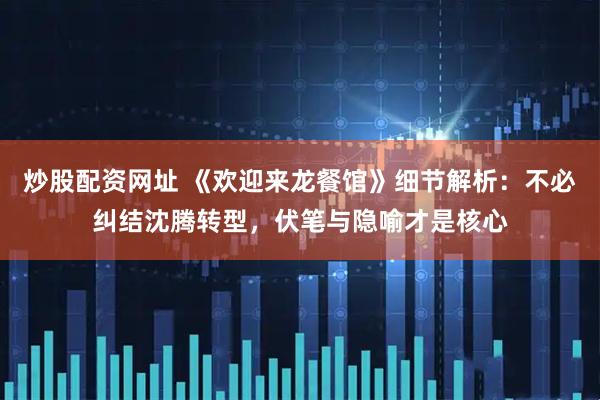 炒股配资网址 《欢迎来龙餐馆》细节解析：不必纠结沈腾转型，伏笔与隐喻才是核心