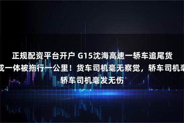 正规配资平台开户 G15沈海高速一轿车追尾货车，卡成一体被拖行一公里！货车司机毫无察觉，轿车司机毫发无伤